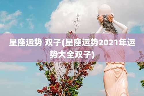 星座运势 双子(星座运势2021年运势大全双子)