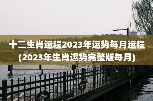 十二生肖运程2023年运势每月运程(2023年生肖运势完整版每月)