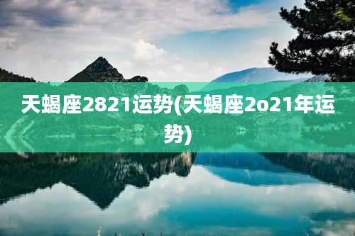 天蝎座2821运势(天蝎座2o21年运势)