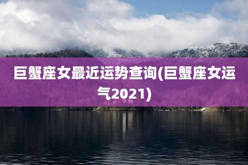 巨蟹座女最近运势查询(巨蟹座女运气2021)