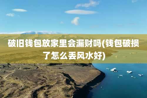 破旧钱包放家里会漏财吗(钱包破损了怎么丢风水好)