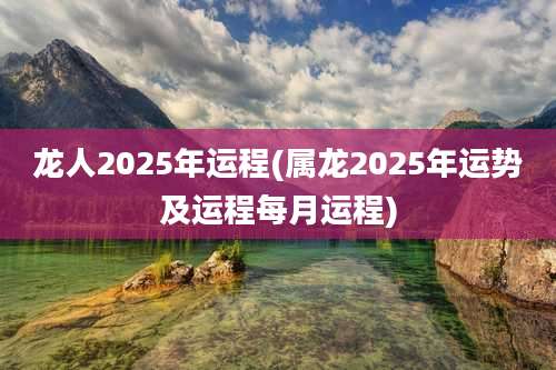 龙人2025年运程(属龙2025年运势及运程每月运程)
