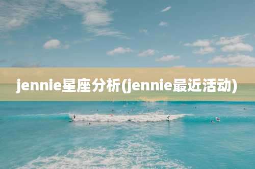 jennie星座分析(jennie最近活动)