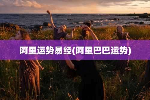 阿里运势易经(阿里巴巴运势)