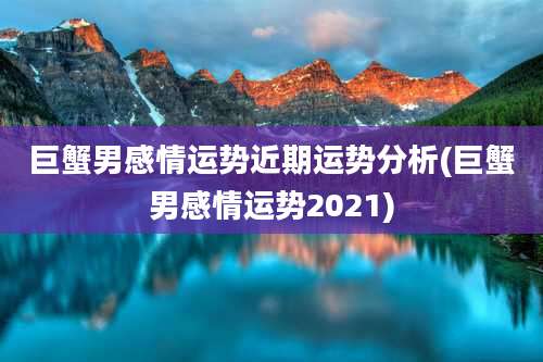 巨蟹男感情运势近期运势分析(巨蟹男感情运势2021)
