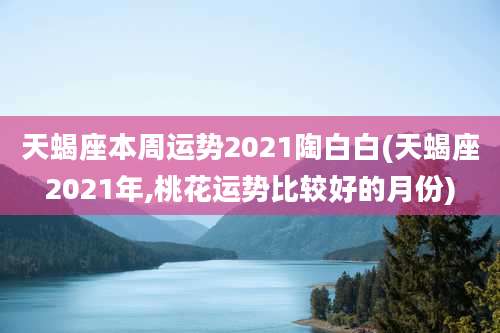 天蝎座本周运势2021陶白白(天蝎座2021年,桃花运势比较好的月份)
