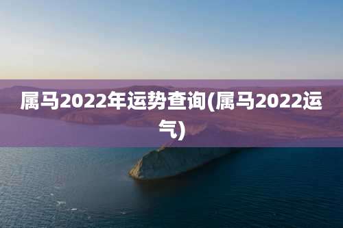 属马2022年运势查询(属马2022运气)