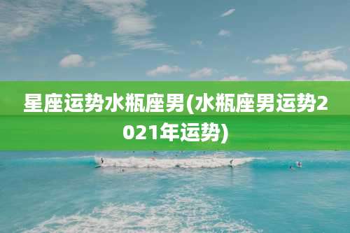星座运势水瓶座男(水瓶座男运势2021年运势)