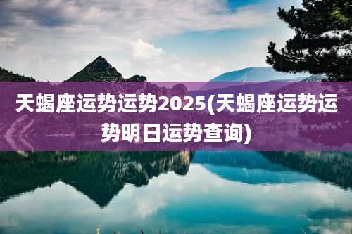 天蝎座运势运势2025(天蝎座运势运势明日运势查询)