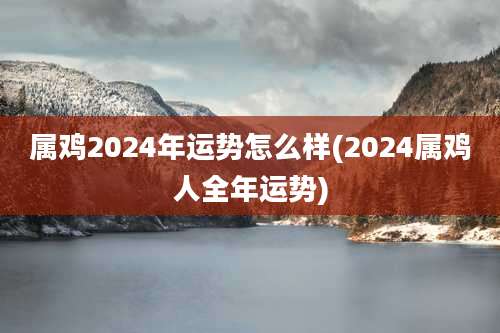 属鸡2024年运势怎么样(2024属鸡人全年运势)