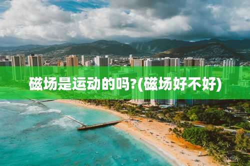 磁场是运动的吗?(磁场好不好)