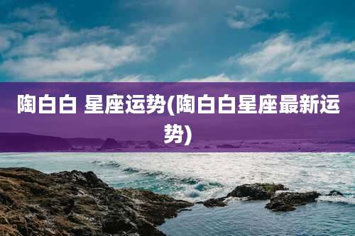 陶白白 星座运势(陶白白星座最新运势)