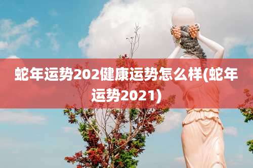 蛇年运势202健康运势怎么样(蛇年运势2021)