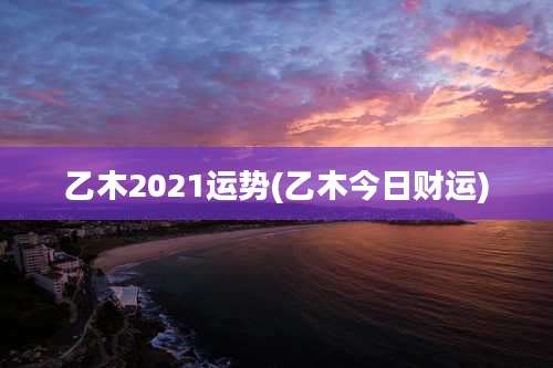 乙木2021运势(乙木今日财运)