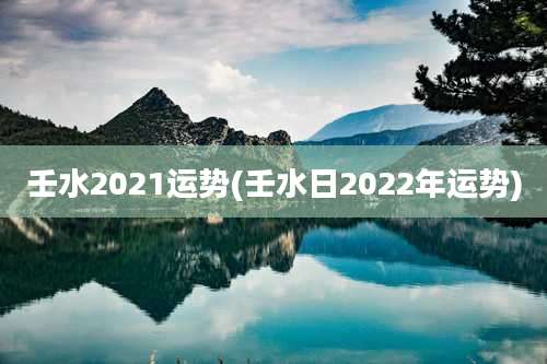 壬水2021运势(壬水日2022年运势)