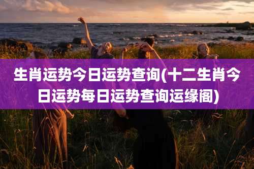 生肖运势今日运势查询(十二生肖今日运势每日运势查询运缘阁)