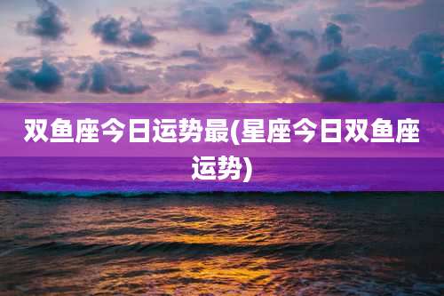 双鱼座今日运势最(星座今日双鱼座运势)