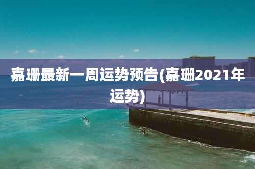 嘉珊最新一周运势预告(嘉珊2021年运势)