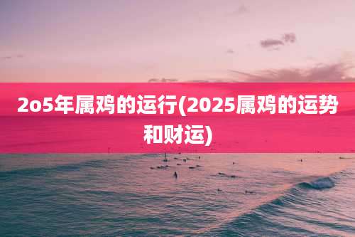 2o5年属鸡的运行(2025属鸡的运势和财运)