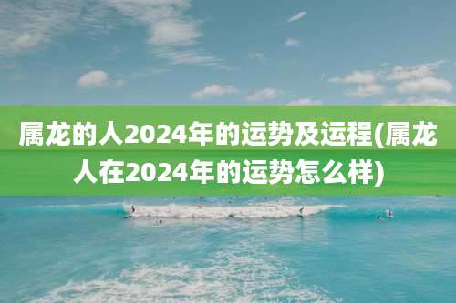 属龙的人2024年的运势及运程(属龙人在2024年的运势怎么样)