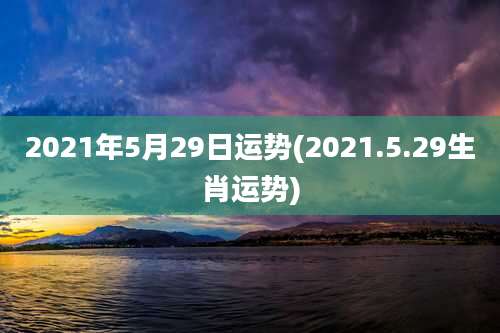 2021年5月29日运势(2021.5.29生肖运势)