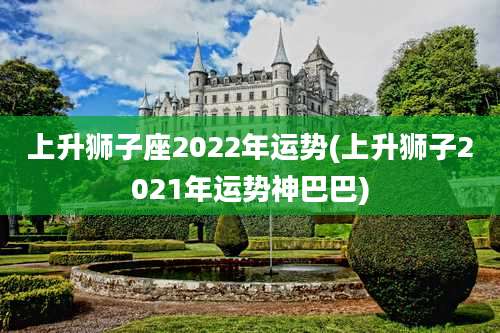 上升狮子座2022年运势(上升狮子2021年运势神巴巴)