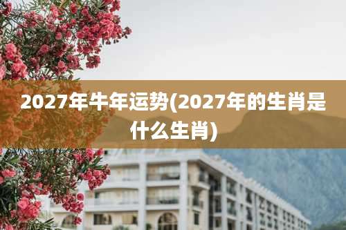 2027年牛年运势(2027年的生肖是什么生肖)
