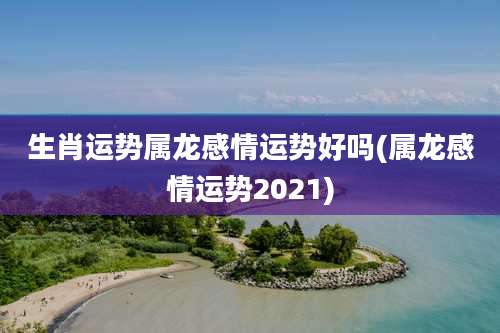 生肖运势属龙感情运势好吗(属龙感情运势2021)