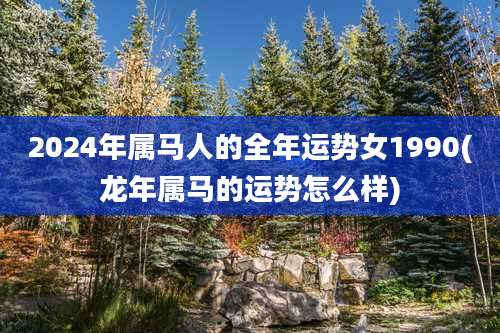 2024年属马人的全年运势女1990(龙年属马的运势怎么样)