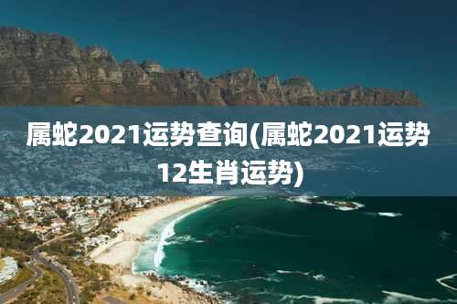 属蛇2021运势查询(属蛇2021运势12生肖运势)