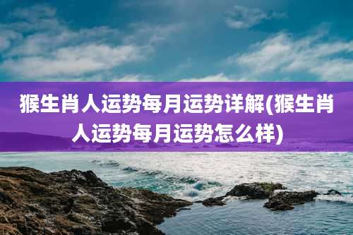 猴生肖人运势每月运势详解(猴生肖人运势每月运势怎么样)