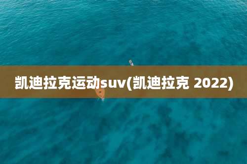 凯迪拉克运动suv(凯迪拉克 2022)