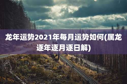 龙年运势2021年每月运势如何(属龙逐年逐月逐日解)