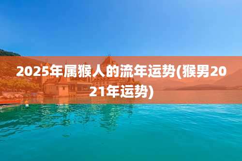 2025年属猴人的流年运势(猴男2021年运势)