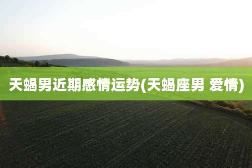 天蝎男近期感情运势(天蝎座男 爱情)