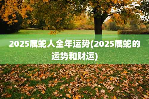 2025属蛇人全年运势(2025属蛇的运势和财运)