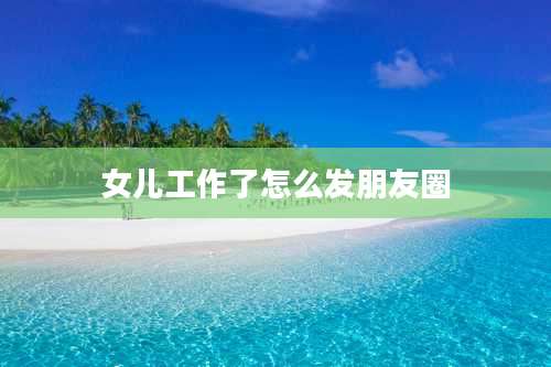 女儿工作了怎么发朋友圈