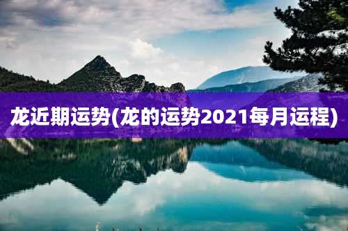龙近期运势(龙的运势2021每月运程)