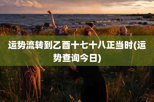 运势流转到乙酉十七十八正当时(运势查询今日)