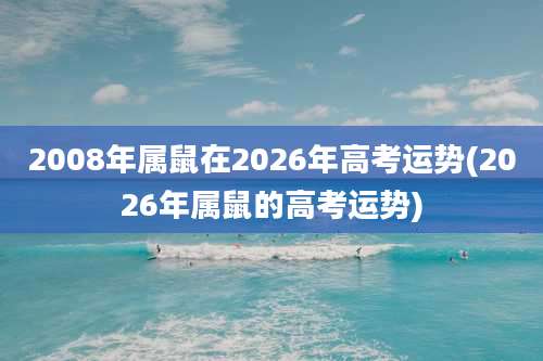 2008年属鼠在2026年高考运势(2026年属鼠的高考运势)