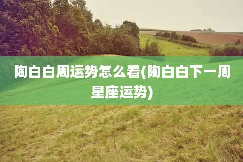 陶白白周运势怎么看(陶白白下一周星座运势)