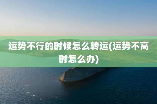 运势不行的时候怎么转运(运势不高时怎么办)