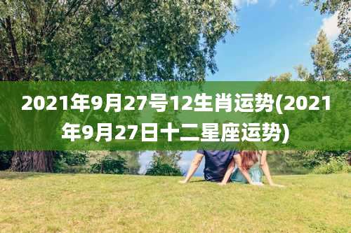 2021年9月27号12生肖运势(2021年9月27日十二星座运势)