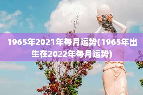 1965年2021年每月运势(1965年出生在2022年每月运势)