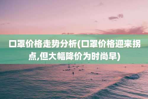 口罩价格走势分析(口罩价格迎来拐点,但大幅降价为时尚早)