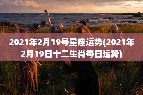 2021年2月19号星座运势(2021年2月19日十二生肖每日运势)