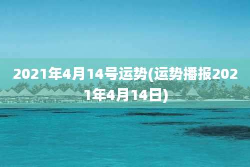 2021年4月14号运势(运势播报2021年4月14日)