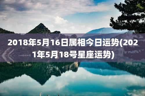2018年5月16日属相今日运势(2021年5月18号星座运势)