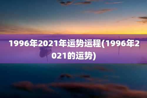 1996年2021年运势运程(1996年2021的运势)