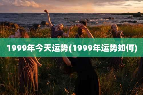 1999年今天运势(1999年运势如何)